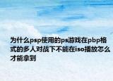 为什么psp使用的ps游戏在pbp格式的多人对战下不能在iso播放怎么才能拿到
