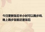 今日更新饭后半小时可以跑步吗,晚上跑步饭前还是饭后