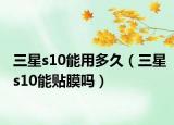三星s10能用多久（三星s10能贴膜吗）