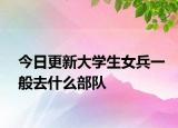 今日更新大学生女兵一般去什么部队