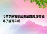今日更新菠萝啤是啤酒吗,菠萝啤喝了能开车吗