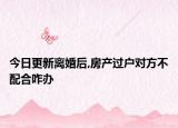 今日更新离婚后,房产过户对方不配合咋办