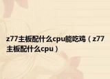 z77主板配什么cpu能吃鸡（z77主板配什么cpu）
