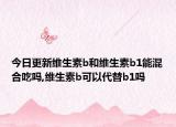 今日更新维生素b和维生素b1能混合吃吗,维生素b可以代替b1吗
