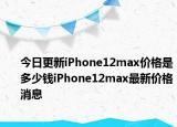 今日更新iPhone12max价格是多少钱iPhone12max最新价格消息