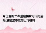 今日更新75%酒精棉片可以托运吗,酒精湿巾能带上飞机吗