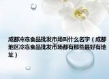 成都冷冻食品批发市场叫什么名字（成都地区冷冻食品批发市场都有那些最好有地址）