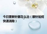 今日更新针眼怎么治（眼针如何快速消除）