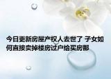 今日更新房屋产权人去世了 子女如何直接卖掉楼房过户给买房那
