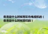 香港是什么时候有彩色电视机的（香港是什么时候回归的）