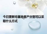 今日更新宅基地房产分割可以采取什么方式