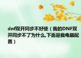 dnf双开同步不好使（我的DNF双开同步不了为什么,下面是我电脑配置）