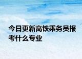 今日更新高铁乘务员报考什么专业