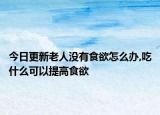 今日更新老人没有食欲怎么办,吃什么可以提高食欲