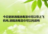 今日更新酒精消毒湿巾可以带上飞机吗,酒精消毒湿巾可以托运吗