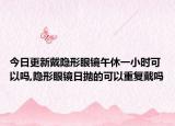 今日更新戴隐形眼镜午休一小时可以吗,隐形眼镜日抛的可以重复戴吗