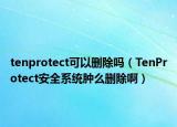 tenprotect可以删除吗（TenProtect安全系统肿么删除啊）