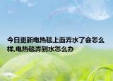 今日更新电热毯上面弄水了会怎么样,电热毯弄到水怎么办