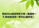 移动50m的宽带多少钱（我请问一下,移动安宽带一年50m很多钱）
