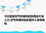今日更新空气炸锅炸的东西会不会上火,空气炸锅炸的东西对人体有害吗