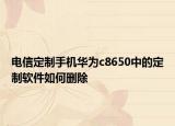 电信定制手机华为c8650中的定制软件如何删除
