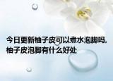 今日更新柚子皮可以煮水泡脚吗,柚子皮泡脚有什么好处