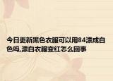 今日更新黑色衣服可以用84漂成白色吗,漂白衣服变红怎么回事