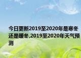 今日更新2019至2020年是寒冬还是暖冬,2019至2020年天气预测