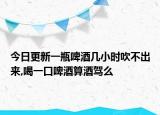 今日更新一瓶啤酒几小时吹不出来,喝一口啤酒算酒驾么