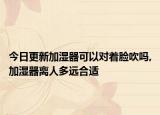 今日更新加湿器可以对着脸吹吗,加湿器离人多远合适