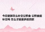 今日更新怎么补交公积金 公积金能补交吗 怎么才能更多的贷款