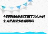 今日更新电热毯不用了怎么收起来,电热毯收纳前要晒吗