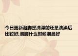 今日更新泡脚是洗澡前还是洗澡后比较好,泡脚什么时候泡最好