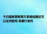 今日最新更新男方拿着结婚证可以去贷款吗 需要什条件