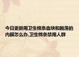 今日更新用卫生棉条血块和脱落的内膜怎么办,卫生棉条禁用人群