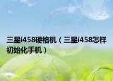 三星i458硬格机（三星i458怎样初始化手机）