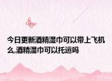 今日更新酒精湿巾可以带上飞机么,酒精湿巾可以托运吗