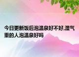 今日更新饭后泡温泉好不好,湿气重的人泡温泉好吗