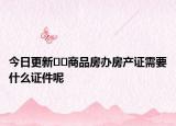 今日更新﻿﻿商品房办房产证需要什么证件呢
