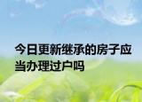 今日更新继承的房子应当办理过户吗