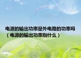 电源的输出功率是外电路的功率吗（电源的输出功率指什么）