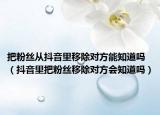 把粉丝从抖音里移除对方能知道吗（抖音里把粉丝移除对方会知道吗）