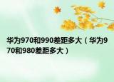 华为970和990差距多大（华为970和980差距多大）
