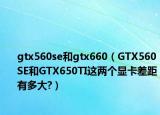 gtx560se和gtx660（GTX560SE和GTX650TI这两个显卡差距有多大?）