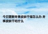 今日更新冬季皮肤干燥怎么办,冬季皮肤干吃什么
