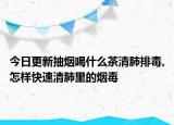今日更新抽烟喝什么茶清肺排毒,怎样快速清肺里的烟毒