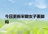 今日更新宋朝女子裹脚吗