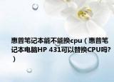 惠普笔记本能不能换cpu（惠普笔记本电脑HP 431可以替换CPU吗?）