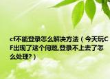 cf不能登录怎么解决方法（今天玩CF出现了这个问题,登录不上去了怎么处理?）