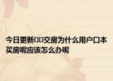 今日更新﻿﻿交房为什么用户口本买房呢应该怎么办呢